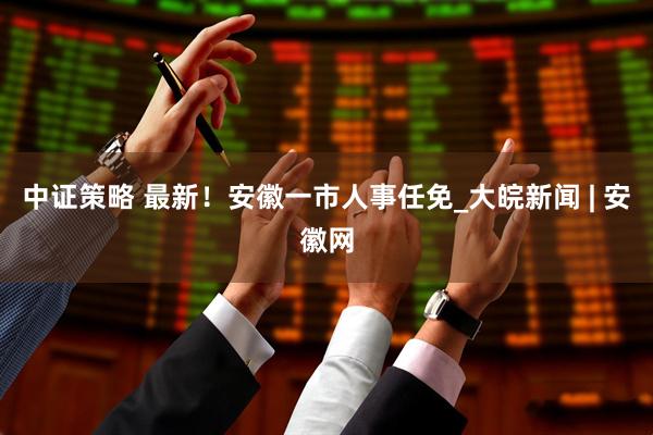 中证策略 最新！安徽一市人事任免_大皖新闻 | 安徽网