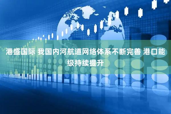 港盛国际 我国内河航道网络体系不断完善 港口能级持续提升