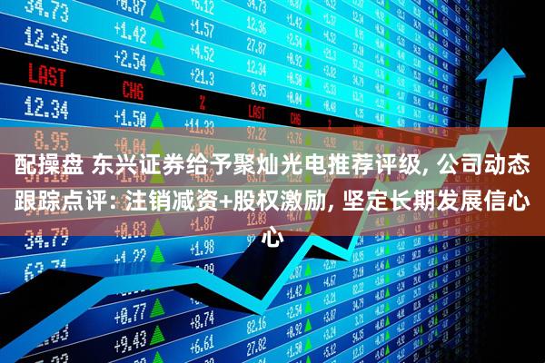 配操盘 东兴证券给予聚灿光电推荐评级, 公司动态跟踪点评: 注销减资+股权激励, 坚定长期发展信心