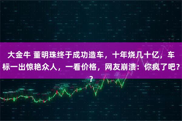 大金牛 董明珠终于成功造车，十年烧几十亿，车标一出惊艳众人，一看价格，网友崩溃：你疯了吧？
