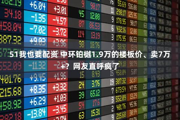 51我也要配资 中环铂樾1.9万的楼板价、卖7万+？网友直呼疯了