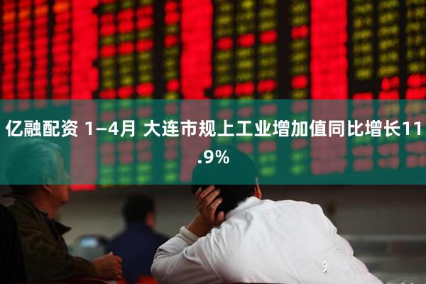 亿融配资 1—4月 大连市规上工业增加值同比增长11.9%