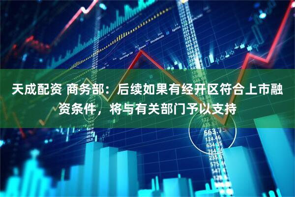 天成配资 商务部：后续如果有经开区符合上市融资条件，将与有关部门予以支持