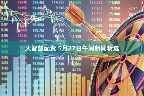 大智慧配资 5月27日午间新闻精选