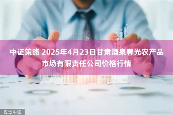 中证策略 2025年4月23日甘肃酒泉春光农产品市场有限责任公司价格行情