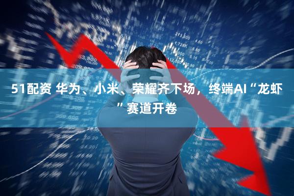 51配资 华为、小米、荣耀齐下场，终端AI“龙虾”赛道开卷