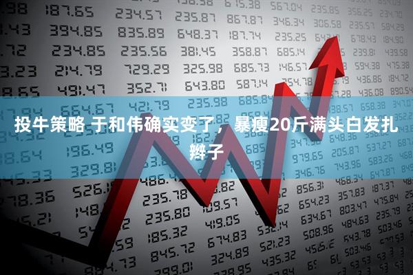投牛策略 于和伟确实变了，暴瘦20斤满头白发扎辫子